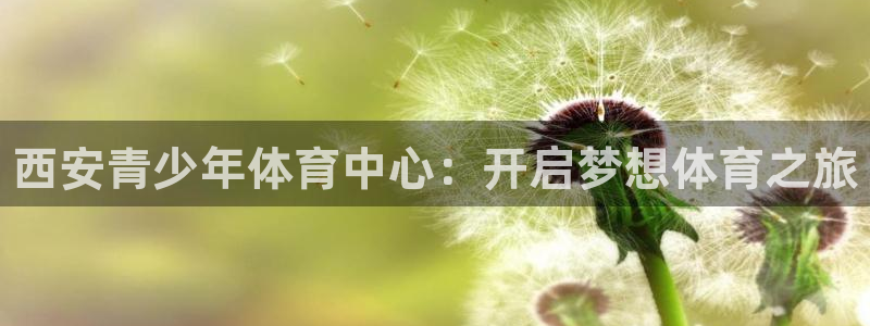 尊龙官网下载招商电话是多少啊：西安青少年体育中心：开启梦想体