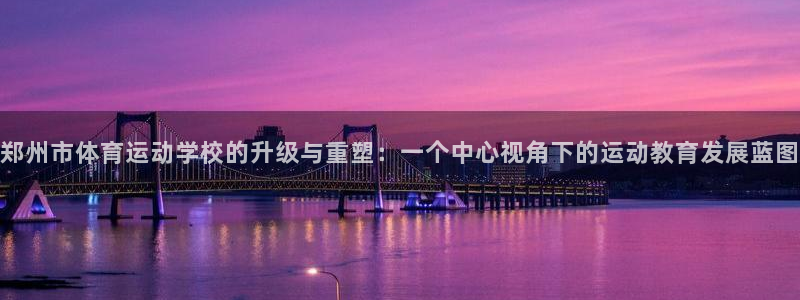 海南尊龙官网下载发展怎么样：郑州市体育运动学校的升级与重塑：