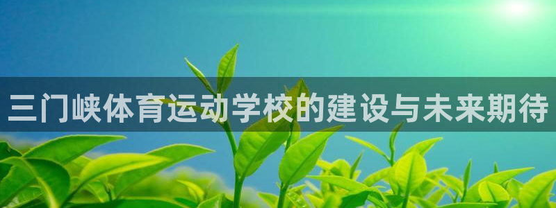 尊龙官网下载官方客服电话：三门峡体育运动学校的建设与未来期待